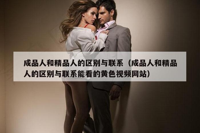成品人和精品人的区别与联系（成品人和精品人的区别与联系能看的黄色视频网站）